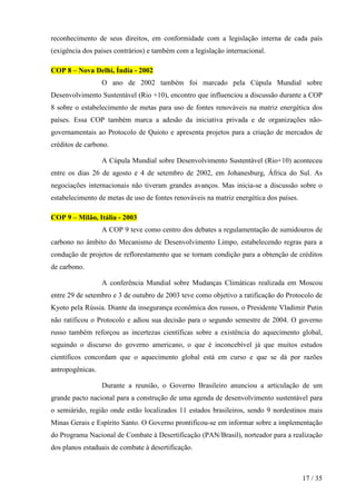 reconhecimento de seus direitos, em conformidade com a legislação interna de cada país
(exigência dos países contrários) e também com a legislação internacional.
COP 8 – Nova Delhi, Índia - 2002
O ano de 2002 também foi marcado pela Cúpula Mundial sobre
Desenvolvimento Sustentável (Rio +10), encontro que influenciou a discussão durante a COP
8 sobre o estabelecimento de metas para uso de fontes renováveis na matriz energética dos
países. Essa COP também marca a adesão da iniciativa privada e de organizações nãogovernamentais ao Protocolo de Quioto e apresenta projetos para a criação de mercados de
créditos de carbono.
A Cúpula Mundial sobre Desenvolvimento Sustentável (Rio+10) aconteceu
entre os dias 26 de agosto e 4 de setembro de 2002, em Johanesburg, África do Sul. As
negociações internacionais não tiveram grandes avanços. Mas inicia-se a discussão sobre o
estabelecimento de metas de uso de fontes renováveis na matriz energética dos países.
COP 9 – Milão, Itália - 2003
A COP 9 teve como centro dos debates a regulamentação de sumidouros de
carbono no âmbito do Mecanismo de Desenvolvimento Limpo, estabelecendo regras para a
condução de projetos de reflorestamento que se tornam condição para a obtenção de créditos
de carbono.
A conferência Mundial sobre Mudanças Climáticas realizada em Moscou
entre 29 de setembro e 3 de outubro de 2003 teve como objetivo a ratificação do Protocolo de
Kyoto pela Rússia. Diante da insegurança econômica dos russos, o Presidente Vladimir Putin
não ratificou o Protocolo e adiou sua decisão para o segundo semestre de 2004. O governo
russo também reforçou as incertezas científicas sobre a existência do aquecimento global,
seguindo o discurso do governo americano, o que é inconcebível já que muitos estudos
científicos concordam que o aquecimento global está em curso e que se dá por razões
antropogênicas.
Durante a reunião, o Governo Brasileiro anunciou a articulação de um
grande pacto nacional para a construção de uma agenda de desenvolvimento sustentável para
o semiárido, região onde estão localizados 11 estados brasileiros, sendo 9 nordestinos mais
Minas Gerais e Espírito Santo. O Governo prontificou-se em informar sobre a implementação
do Programa Nacional de Combate à Desertificação (PAN/Brasil), norteador para a realização
dos planos estaduais de combate à desertificação.

17 / 35

 