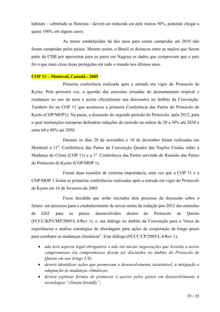 hábitats – sobretudo as florestas - deverá ser reduzida em pelo menos 50%, podendo chegar a
quase 100% em alguns casos.
As metas estabelecidas há dez anos para serem cumpridas até 2010 não
foram cumpridas pelos países. Mesmo assim, o Brasil se destacou entre as nações que fazem
parte da CDB por apresentar para os pares em Nagoya os dados que comprovam que o país
foi o que mais criou áreas protegidas em todo o mundo nos últimos anos.
COP 11 – Montreal, Canadá - 2005
Primeira conferência realizada após a entrada em vigor do Protocolo de
Kyoto. Pela primeira vez, a questão das emissões oriundas do desmatamento tropical e
mudanças no uso da terra é aceita oficialmente nas discussões no âmbito da Convenção.
Também foi na COP 11 que aconteceu a primeira Conferência das Partes do Protocolo de
Kyoto (COP/MOP1). Na pauta, a discussão do segundo período do Protocolo, após 2012, para
o qual instituições europeias defendem reduções de emissão na ordem de 20 a 30% até 2030 e
entre 60 e 80% até 2050.
Durante os dias 28 de novembro e 10 de dezembro foram realizadas em
Montreal a 11a. Conferência das Partes da Convenção Quadro das Nações Unidas sobre a
Mudança do Clima (COP 11) e a 1a. Conferência das Partes servindo de Reunião das Partes
do Protocolo de Kyoto (COP/MOP 1).
Foram duas reuniões de extrema importância, uma vez que a COP 11 e a
COP/MOP 1 foram as primeiras conferências realizadas após a entrada em vigor do Protocolo
de Kyoto em 16 de fevereiro de 2005.
Ficou decidido que serão iniciados dois processo de discussão sobre o
futuro: um processo para o estabelecimento de novas metas de redução pós-2012 das emissões
de

GEE

para

os

países

desenvolvidos

dentro

do

Protocolo

de

Quioto

(FCCC/KP/CMP/2005/L.8/Rev.1); e, um diálogo no âmbito da Convenção para a “troca de
experiências e análise estratégica de abordagens para ações de cooperação de longo prazo
para combater as mudanças climáticas”. Este diálogo (FCCC/CP/2005/L.4/Rev.1):
• não terá aspecto legal obrigatório e não irá iniciar negociações que levarão a novos
compromissos (os compromissos devem ser discutidos no âmbito do Protocolo de
Quioto em seu Artigo 3.9);
• deverá identificar ações que promovam o desenvolvimento sustentável, a mitigação e
adaptação às mudanças climáticas;
• deverá explorar formas de promover o acesso pelos países em desenvolvimento à
tecnologias “climate-friendly”;
19 / 35

 