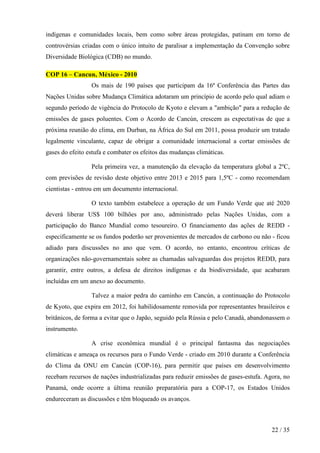 indígenas e comunidades locais, bem como sobre áreas protegidas, patinam em torno de
controvérsias criadas com o único intuito de paralisar a implementação da Convenção sobre
Diversidade Biológica (CDB) no mundo.
COP 16 – Cancun, México - 2010
Os mais de 190 países que participam da 16ª Conferência das Partes das
Nações Unidas sobre Mudança Climática adotaram um princípio de acordo pelo qual adiam o
segundo período de vigência do Protocolo de Kyoto e elevam a "ambição" para a redução de
emissões de gases poluentes. Com o Acordo de Cancún, crescem as expectativas de que a
próxima reunião do clima, em Durban, na África do Sul em 2011, possa produzir um tratado
legalmente vinculante, capaz de obrigar a comunidade internacional a cortar emissões de
gases do efeito estufa e combater os efeitos das mudanças climáticas.
Pela primeira vez, a manutenção da elevação da temperatura global a 2ºC,
com previsões de revisão deste objetivo entre 2013 e 2015 para 1,5ºC - como recomendam
cientistas - entrou em um documento internacional.
O texto também estabelece a operação de um Fundo Verde que até 2020
deverá liberar US$ 100 bilhões por ano, administrado pelas Nações Unidas, com a
participação do Banco Mundial como tesoureiro. O financiamento das ações de REDD especificamente se os fundos poderão ser provenientes de mercados de carbono ou não - ficou
adiado para discussões no ano que vem. O acordo, no entanto, encontrou críticas de
organizações não-governamentais sobre as chamadas salvaguardas dos projetos REDD, para
garantir, entre outros, a defesa de direitos indígenas e da biodiversidade, que acabaram
incluídas em um anexo ao documento.
Talvez a maior pedra do caminho em Cancún, a continuação do Protocolo
de Kyoto, que expira em 2012, foi habilidosamente removida por representantes brasileiros e
britânicos, de forma a evitar que o Japão, seguido pela Rússia e pelo Canadá, abandonassem o
instrumento.
A crise econômica mundial é o principal fantasma das negociações
climáticas e ameaça os recursos para o Fundo Verde - criado em 2010 durante a Conferência
do Clima da ONU em Cancún (COP-16), para permitir que países em desenvolvimento
recebam recursos de nações industrializadas para reduzir emissões de gases-estufa. Agora, no
Panamá, onde ocorre a última reunião preparatória para a COP-17, os Estados Unidos
endureceram as discussões e têm bloqueado os avanços.

22 / 35

 