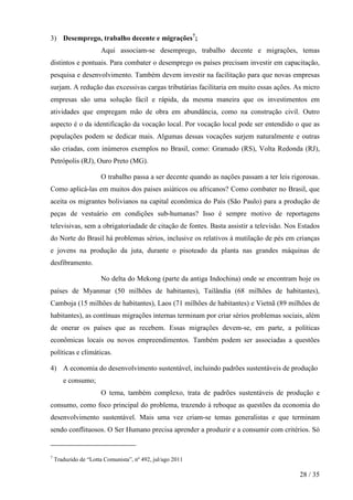 3) Desemprego, trabalho decente e migrações7;
Aqui associam-se desemprego, trabalho decente e migrações, temas
distintos e pontuais. Para combater o desemprego os países precisam investir em capacitação,
pesquisa e desenvolvimento. Também devem investir na facilitação para que novas empresas
surjam. A redução das excessivas cargas tributárias facilitaria em muito essas ações. As micro
empresas são uma solução fácil e rápida, da mesma maneira que os investimentos em
atividades que empregam mão de obra em abundância, como na construção civil. Outro
aspecto é o da identificação da vocação local. Por vocação local pode ser entendido o que as
populações podem se dedicar mais. Algumas dessas vocações surjem naturalmente e outras
são criadas, com inúmeros exemplos no Brasil, como: Gramado (RS), Volta Redonda (RJ),
Petrópolis (RJ), Ouro Preto (MG).
O trabalho passa a ser decente quando as nações passam a ter leis rigorosas.
Como aplicá-las em muitos dos paises asiáticos ou africanos? Como combater no Brasil, que
aceita os migrantes bolivianos na capital econômica do País (São Paulo) para a produção de
peças de vestuário em condições sub-humanas? Isso é sempre motivo de reportagens
televisivas, sem a obrigatoriadade de citação de fontes. Basta assistir a televisão. Nos Estados
do Norte do Brasil há problemas sérios, inclusive os relativos à mutilação de pés em crianças
e jovens na produção da juta, durante o pisoteado da planta nas grandes máquinas de
desfibramento.
No delta do Mekong (parte da antiga Indochina) onde se encontram hoje os
países de Myanmar (50 milhões de habitantes), Tailândia (68 milhões de habitantes),
Camboja (15 milhões de habitantes), Laos (71 milhões de habitantes) e Vietnã (89 milhões de
habitantes), as contínuas migrações internas terminam por criar sérios problemas sociais, além
de onerar os países que as recebem. Essas migrações devem-se, em parte, a políticas
econômicas locais ou novos empreendimentos. Também podem ser associadas a questões
políticas e climáticas.
4) A economia do desenvolvimento sustentável, incluindo padrões sustentáveis de produção
e consumo;
O tema, também complexo, trata de padrões sustentáveis de produção e
consumo, como foco principal do problema, trazendo à reboque as questões da economia do
desenvolvimento sustentável. Mais uma vez criam-se temas generalistas e que terminam
sendo conflituosos. O Ser Humano precisa aprender a produzir e a consumir com critérios. Só

7

Traduzido de “Lotta Comunista”, nº 492, jul/ago 2011

28 / 35

 
