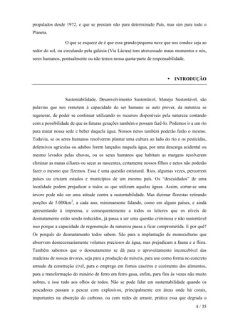 propalados desde 1972, e que se prestam não para determinado País, mas sim para todo o
Planeta.
O que se esquece de é que essa grande/pequena nave que nos conduz seja ao
redor do sol, ou circulando pela galáxia (Via Láctea) tem atravessado maus momentos e nós,
seres humanos, pontualmente ou não temos nossa quota-parte de responsabilidade.

INTRODUÇÃO

Sustentabilidade, Desenvolvimento Sustentável, Manejo Sustentável, são
palavras que nos remetem à capacidade do ser humano se auto prover, da natureza se
regenerar, de poder se continuar utilizando os recursos disponíveis pela natureza contando
com a possibilidade de que as futuras gerações também o possam fazê-lo. Podemos ir a um rio
para matar nossa sede e beber daquela água. Nossos netos também poderão farão o mesmo.
Todavia, se os seres humanos resolverem plantar uma cultura ao lado do rio e os pesticidas,
defensivos agrícolas ou adubos forem lançados naquela água, por uma descarga acidental ou
mesmo levados pelas chuvas, ou os seres humanos que habitam as margens resolverem
eliminar as matas ciliares ou secar as nascentes, certamente nossos filhos e netos não poderão
fazer o mesmo que fizemos. Essa é uma questão estrutural. Rios, algumas vezes, percorrem
países ou cruzam estados e municípios de um mesmo país. Os “descuidados” de uma
localidade podem prejudicar a todos os que utilizam aquelas águas. Assim, cortar-se uma
árvore pode não ser uma atitude contra a sustentabilidade. Mas dizimar florestas retirando
porções de 5.000km2, a cada ano, minimamente falando, como em alguns países, e ainda
apresentando à imprensa, e consequentemente a todos os leitores que os níveis de
desmatamento estão sendo reduzidos, já passa a ser uma questão criminosa e não sustentável
isso porque a capacidade de regeneração da natureza passa a ficar comprometida. E por quê?
Os porquês do desmatamento todos sabem. São para a implantação de monoculturas que
absorvem desnecessariamente volumes preciosos de água, mas prejudicam a fauna e a flora.
Também sabemos que o desmatamento se dá para o aproveitamento inconcebível das
madeiras de nossas árvores, seja para a produção de móveis, para uso como forma no concreto
armado da construção civil, para o emprego em fornos caseiros e cozimento dos alimentos,
para a transformação do minério de ferro em ferro gusa, enfim, para fins às vezes não muito
nobres, e isso tudo aos olhos de todos. Não se pode falar em sustentabilidade quando os
pescadores passam a pescar com explosivos, principalmente em áreas onde há corais,
importantes na absorção do carbono, ou com redes de arraste, prática essa que degrada o
4 / 35

 