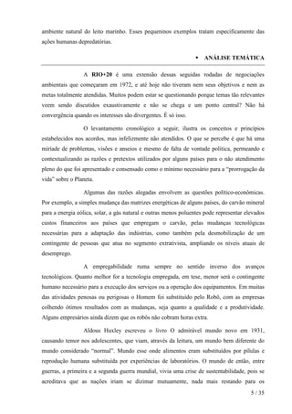 ambiente natural do leito marinho. Esses pequeninos exemplos tratam especificamente das
ações humanas depredatórias.
ANÁLISE TEMÁTICA
A RIO+20 é uma extensão dessas seguidas rodadas de negociações
ambientais que começaram em 1972, e até hoje não tiveram nem seus objetivos e nem as
metas totalmente atendidas. Muitos podem estar se questionando porque temas tão relevantes
veem sendo discutidos exaustivamente e não se chega e um ponto central? Não há
convergência quando os interesses são divergentes. É só isso.
O levantamento cronológico a seguir, ilustra os conceitos e princípios
estabelecidos nos acordos, mas infelizmente não atendidos. O que se percebe é que há uma
miríade de problemas, visões e anseios e mesmo de falta de vontade política, permeando e
contextualizando as razões e pretextos utilizados por alguns países para o não atendimento
pleno do que foi apresentado e consensado como o mínimo necessário para a “prorrogação da
vida” sobre o Planeta.
Algumas das razões alegadas envolvem as questões político-econômicas.
Por exemplo, a simples mudança das matrizes energéticas de alguns países, do carvão mineral
para a energia eólica, solar, a gás natural e outras menos poluentes pode representar elevados
custos financeiros aos países que empregam o carvão, pelas mudanças tecnológicas
necessárias para a adaptação das indústrias, como também pela desmobilização de um
contingente de pessoas que atua no segmento extrativista, ampliando os níveis atuais de
desemprego.
A empregabilidade ruma sempre no sentido inverso dos avanços
tecnológicos. Quanto melhor for a tecnologia empregada, em tese, menor será o contingente
humano necessário para a execução dos serviços ou a operação dos equipamentos. Em muitas
das atividades penosas ou perigosas o Homem foi substituído pelo Robô, com as empresas
colhendo ótimos resultados com as mudanças, seja quanto a qualidade e a produtividade.
Alguns empresários ainda dizem que os robôs não cobram horas extra.
Aldous Huxley escreveu o livro O admirável mundo novo em 1931,
causando temor nos adolescentes, que viam, através da leitura, um mundo bem diferente do
mundo considerado “normal”. Mundo esse onde alimentos eram substituídos por pílulas e
reprodução humana substituída por experiências de laboratórios. O mundo de então, entre
guerras, a primeira e a segunda guerra mundial, vivia uma crise de sustentabilidade, pois se
acreditava que as nações iriam se dizimar mutuamente, nada mais restando para os
5 / 35

 