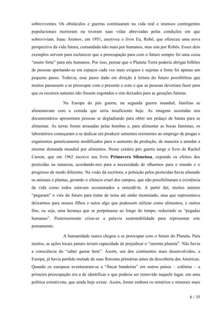 sobreviventes. Os obstáculos e guerras continuaram na vida real e imensos contingentes
populacionais morreram ou tiveram suas vidas abreviadas pelas condições em que
sobreviviam. Isaac Asimov, em 1951, escreveu o livro Eu, Robô, que ofereceu uma nova
perspectiva da vida futura, comandada não mais por humanos, mas sim por Robôs. Esses dois
exemplos servem para esclarecer que a preocupação para com o futuro sempre foi uma coisa
“muito forte” para nós humanos. Por isso, pensar que o Planeta Terra poderia abrigar bilhões
de pessoas apertando-se em espaços cada vez mais exíguos e sujeitas à fome foi apenas um
pequeno passo. Todavia, esse passo dado em direção à leitura do futuro possibilitou que
muitos passassem a se preocupar com o presente e com o que as pessoas deveriam fazer para
que os recursos naturais não fossem esgotados e sim deixados para as gerações futuras.
Na Europa do pós guerra, na segunda guerra mundial, famílias se
alimentavam com a comida que seria insuficiente hoje. As imagens assistidas nos
documentários apresentam pessoas se degladiando para obter um pedaço de batata para se
alimentar. As terras foram arrasadas pelas bombas e, para alimentar as bocas famintas, os
laboratórios começaram a se dedicar em produzir sementes resistentes ao emprego de pragas e
organismos geneticamente modificados para o aumento da produção, de maneira a atendar a
enorme demanda mundial por alimentos. Nesse cenário pós guerra surge o livro de Rachel
Carson, que em 1962 escreve seu livro Primavera Silenciosa, expondo os efeitos dos
pesticidas na natureza, acordando-nos para a necessidade de olharmos para o mundo e o
progresso de modo diferente. Na visão da escritora, a poluição pelos pesticidas havia afastado
os animais e plantas, gerando o silencio cruel dos campos, que não possibilitaram a existência
da vida como todos estavam acostumados a entendê-la. A partir daí, muitos autores
“pegaram” o viés do futuro para tratar de tema até então inominado, mas que representava
deixarmos para nossos filhos e netos algo que pudessem utilizar como alimentos, e outros
fins, ou seja, uma herança que se perpetuasse ao longo do tempo, reduzindo as “pegadas
humanas”. Posteriormente criou-se a palavra sustentabilidade para representar este
pensamento.
A humanidade nunca chegou a se preocupar com o futuro do Planeta. Para
muitos, as ações locais jamais teriam capacidade de prejudicar o “enorme planeta”. Não havia
a consciência do “saber gastar bem”. Assim, um dos continentes mais desenvolvidos, a
Europa, já havia perdido metade de suas florestas primárias antes da descoberta das Américas.
Quando os europeus aventuraram-se a “fincar bandeiras” em outros países – colônias – a
primeira preocupação era a de identificar o que poderia ser removido naquele lugar, em uma
política extrativista, que ainda hoje existe. Assim, foram embora os minérios e minerais mais
6 / 35

 