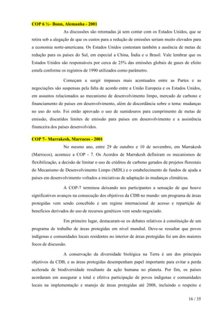 COP 6 ½– Bonn, Alemanha - 2001
As discussões são retomadas já sem contar com os Estados Unidos, que se
retira sob a alegação de que os custos para a redução de emissões seriam muito elevados para
a economia norte-americana. Os Estados Unidos contestam também a ausência de metas de
redução para os países do Sul, em especial a China, Índia e o Brasil. Vale lembrar que os
Estados Unidos são responsáveis por cerca de 25% das emissões globais de gases de efeito
estufa conforme os registros de 1990 utilizados como parâmetro.
Começam a surgir impasses mais acentuados entre as Partes e as
negociações são suspensas pela falta de acordo entre a União Europeia e os Estados Unidos,
em assuntos relacionados ao mecanismo de desenvolvimento limpo, mercado de carbono e
financiamento de países em desenvolvimento, além de discordância sobre o tema: mudanças
no uso do solo. Foi então aprovado o uso de sumidouros para cumprimento de metas de
emissão, discutidos limites de emissão para países em desenvolvimento e a assistência
financeira dos países desenvolvidos.
COP 7– Marrakesh, Marrocos - 2001
No mesmo ano, entre 29 de outubro e 10 de novembro, em Marrakesh
(Marrocos), acontece a COP - 7. Os Acordos de Marrakesh definiram os mecanismos de
flexibilização, a decisão de limitar o uso de créditos de carbono gerados de projetos florestais
do Mecanismo de Desenvolvimento Limpo (MDL) e o estabelecimento de fundos de ajuda a
países em desenvolvimento voltados a iniciativas de adaptação às mudanças climáticas.
A COP-7 terminou deixando nos participantes a sensação de que houve
significativos avanços na consecução dos objetivos da CDB no mundo: um programa de áreas
protegidas vem sendo concebido e um regime internacional de acesso e repartição de
benefícios derivados do uso de recursos genéticos vem sendo negociado.
Em primeiro lugar, destacaram-se os debates relativos à constituição de um
programa de trabalho de áreas protegidas em nível mundial. Deve-se ressaltar que povos
indígenas e comunidades locais residentes no interior de áreas protegidas foi um dos maiores
focos de discussão.
A conservação da diversidade biológica na Terra é um dos principais
objetivos da CDB, e as áreas protegidas desempenham papel importante para evitar a perda
acelerada de biodiversidade resultante da ação humana no planeta. Por fim, os países
acordaram em assegurar a total e efetiva participação de povos indígenas e comunidades
locais na implementação e manejo de áreas protegidas até 2008, incluindo o respeito e
16 / 35

 