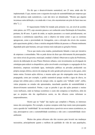 Ela diz que o desenvolvimento sustentável, aos 25 anos, ainda não foi
implementado. E que, mesmo com o sequestro da noção de sustentabilidade por empresas que
não têm práticas nada sustentáveis, o par não deve ser abandonado. "Mesmo que alguém
inventasse outra definição, e eu ainda não vi isso, eles encontrariam um jeito de fazer mau uso
dela." [...]
O Aquecimento Global foi tratado pela primeira vez, em nível de acordos
entre países, em 1972, cujo encontro passou a ser conhecido como Declaração de Estocolmo,
portanto, há 40 anos. A partir de então, as nações passaram a se reunir periodicamente, em
encontros e conferências específicas, com o objetivo de tentar conter o que os cientistas
apregoavam, como a proximidade do Armagedon, com a elevação dos níveis dos oceanos
pelo aquecimento global, a fome e miséria atingindo bilhões de pessoas e o Planeta totalmente
degradado pela ação humana, sem que restasse mais nada para as gerações futuras.
Viu-se que muita coisa mudou, pontualmente falando e mais por iniciativa
de empresas e comunidades. Não se pode deixar de dizer que efetivamente há preocupações
nos vários níveis de governo, municipal, estadual e federal. Observam-se ações de Prefeituras,
através da elaboração de seus Planos Diretores urbanos, com investimentos na divulgação de
estratégias para reduzir os desperdícios, ações envolvendo a reciclagem e a segregação do lixo
doméstico, empresas reciclando água, instituições públicas ou privadas produzindo sua
própria energia elétrica, através do emprego do calor gerado pelo processo ou dos gases, entre
tantas outras. Existem ações efetivas, e mesmo ações que são empregadas como forma de
propaganda, como por exemplo, o prédio sustentável porque recolhe a água de chuva, ou
porque tem células para a coleta de energia solar, ou aqueles com “telhado verde”, enfim,
várias propostas ou estudos são apresentados, mesclando questões de sustentabilidade e
desenvolvimento sustentável. Porém, o que se percebe é que são ações pontuais e muitas
vezes ineficazes, onde no balanço econômico o custo não compensa os benefícios, além do
que os projetos não tão significativos assim, ou tão eficazes como informam os
empreendimentos.
Ocorre que no “radar” das nações que compõem o Planeta, os interesses
nunca são convergentes. Por exemplo, os países europeus estão hoje muito mais preocupados
com a questão da “estabilidade” de sua moeda única e possíveis novos rumos econômicos, ou
seja, preocupam-se com a sustentabilidade econômica e não com a sustentabilidade sócioambiental.
Muitos dos países africanos não têm recursos para investir nas mudanças
necessárias, principalmente quanto a melhora da qualidade de vida de suas populações,
2 / 35

 