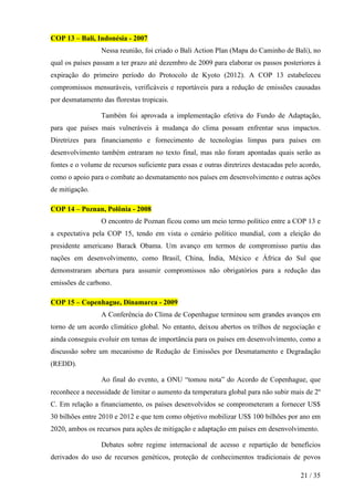 COP 13 – Bali, Indonésia - 2007
Nessa reunião, foi criado o Bali Action Plan (Mapa do Caminho de Bali), no
qual os países passam a ter prazo até dezembro de 2009 para elaborar os passos posteriores à
expiração do primeiro período do Protocolo de Kyoto (2012). A COP 13 estabeleceu
compromissos mensuráveis, verificáveis e reportáveis para a redução de emissões causadas
por desmatamento das florestas tropicais.
Também foi aprovada a implementação efetiva do Fundo de Adaptação,
para que países mais vulneráveis à mudança do clima possam enfrentar seus impactos.
Diretrizes para financiamento e fornecimento de tecnologias limpas para países em
desenvolvimento também entraram no texto final, mas não foram apontadas quais serão as
fontes e o volume de recursos suficiente para essas e outras diretrizes destacadas pelo acordo,
como o apoio para o combate ao desmatamento nos países em desenvolvimento e outras ações
de mitigação.
COP 14 – Poznan, Polônia - 2008
O encontro de Poznan ficou como um meio termo político entre a COP 13 e
a expectativa pela COP 15, tendo em vista o cenário político mundial, com a eleição do
presidente americano Barack Obama. Um avanço em termos de compromisso partiu das
nações em desenvolvimento, como Brasil, China, Índia, México e África do Sul que
demonstraram abertura para assumir compromissos não obrigatórios para a redução das
emissões de carbono.
COP 15 – Copenhague, Dinamarca - 2009
A Conferência do Clima de Copenhague terminou sem grandes avanços em
torno de um acordo climático global. No entanto, deixou abertos os trilhos de negociação e
ainda conseguiu evoluir em temas de importância para os países em desenvolvimento, como a
discussão sobre um mecanismo de Redução de Emissões por Desmatamento e Degradação
(REDD).
Ao final do evento, a ONU “tomou nota” do Acordo de Copenhague, que
reconhece a necessidade de limitar o aumento da temperatura global para não subir mais de 2º
C. Em relação a financiamento, os países desenvolvidos se comprometeram a fornecer US$
30 bilhões entre 2010 e 2012 e que tem como objetivo mobilizar US$ 100 bilhões por ano em
2020, ambos os recursos para ações de mitigação e adaptação em países em desenvolvimento.
Debates sobre regime internacional de acesso e repartição de benefícios
derivados do uso de recursos genéticos, proteção de conhecimentos tradicionais de povos
21 / 35

 