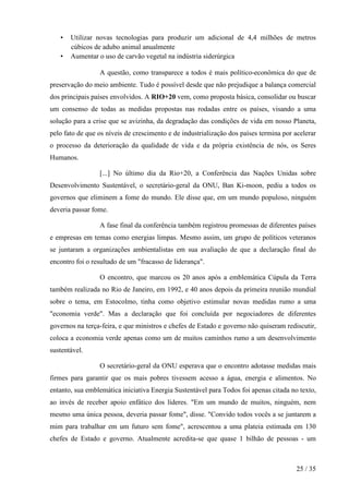 •
•

Utilizar novas tecnologias para produzir um adicional de 4,4 milhões de metros
cúbicos de adubo animal anualmente
Aumentar o uso de carvão vegetal na indústria siderúrgica
A questão, como transparece a todos é mais político-econômica do que de

preservação do meio ambiente. Tudo é possível desde que não prejudique a balança comercial
dos principais países envolvidos. A RIO+20 vem, como proposta básica, consolidar ou buscar
um consenso de todas as medidas propostas nas rodadas entre os países, visando a uma
solução para a crise que se avizinha, da degradação das condições de vida em nosso Planeta,
pelo fato de que os níveis de crescimento e de industrialização dos países termina por acelerar
o processo da deterioração da qualidade de vida e da própria existência de nós, os Seres
Humanos.
[...] No último dia da Rio+20, a Conferência das Nações Unidas sobre
Desenvolvimento Sustentável, o secretário-geral da ONU, Ban Ki-moon, pediu a todos os
governos que eliminem a fome do mundo. Ele disse que, em um mundo populoso, ninguém
deveria passar fome.
A fase final da conferência também registrou promessas de diferentes países
e empresas em temas como energias limpas. Mesmo assim, um grupo de políticos veteranos
se juntaram a organizações ambientalistas em sua avaliação de que a declaração final do
encontro foi o resultado de um "fracasso de liderança".
O encontro, que marcou os 20 anos após a emblemática Cúpula da Terra
também realizada no Rio de Janeiro, em 1992, e 40 anos depois da primeira reunião mundial
sobre o tema, em Estocolmo, tinha como objetivo estimular novas medidas rumo a uma
"economia verde". Mas a declaração que foi concluída por negociadores de diferentes
governos na terça-feira, e que ministros e chefes de Estado e governo não quiseram rediscutir,
coloca a economia verde apenas como um de muitos caminhos rumo a um desenvolvimento
sustentável.
O secretário-geral da ONU esperava que o encontro adotasse medidas mais
firmes para garantir que os mais pobres tivessem acesso a água, energia e alimentos. No
entanto, sua emblemática iniciativa Energia Sustentável para Todos foi apenas citada no texto,
ao invés de receber apoio enfático dos líderes. "Em um mundo de muitos, ninguém, nem
mesmo uma única pessoa, deveria passar fome", disse. "Convido todos vocês a se juntarem a
mim para trabalhar em um futuro sem fome", acrescentou a uma plateia estimada em 130
chefes de Estado e governo. Atualmente acredita-se que quase 1 bilhão de pessoas - um

25 / 35

 