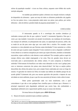 sétimo da população mundial - vivem em fome crônica, enquanto outro bilhão não recebe
nutrição adequada.
As medidas que poderiam ajudar a eliminar essa situação incluem a redução
do desperdício de alimentos - quase um terço de todos os alimentos produzidos são jogados
no lixo nos países ricos, e uma proporção ainda maior nos países mais pobres, por razões
diferentes - além de dobrar a produtividade de pequenas propriedades6. [...]

CONCLUSÃO:
O interessante quando se lê a cronologia dos acordos climáticos já
realizados começa pelo fato de que a palavra “acordo” é meramente figurativa. Para que o
status quo seja mudado é necessário um pesado investimento, nas mudanças de tecnologias,
nos manejos do ambiente, no planejamento das ações, na capacitação de pessoas, enfim, não
se muda de um dia para outro algo que vem sendo feito a séculos. Por exemplo, como
aumentar-se a área plantada sem que florestas sejam derrubadas? Como aumentar-se a oferta
de carne sem que os pastos sejam alargados? Como construir-se sem se degradar o ambiente?
Como alterar-se as matrizes energéticas por outras que sejam eficientes, atendam as demandas
necessárias, sejam confiáveis e não alterem o meio ambiente? Por exemplo, pode-se suprir de
energia elétrica uma cidade empregando a luz solar, Para tal, grandes áreas devem ser
reservadas para o posicionamento das células solares. O custo compensa os benefícios
auferidos? Efetivamente há benefícios em todas essas alterações ou elas vem à galope junto
com os interesses comerciais dos países mais desenvolvidos? Até hoje as nações pobres
desconfiam das ofertas dos países ricos, pois sempre foram exploradas por esses ao longo de
séculos. O agricultor do interior da África irá mudar seus hábitos de trabalho porque há um
acordo global? Certamente não, pois esse mesmo agricultor não percebe o impacto de suas
atividades no meio ambiente, já que o que faz seus ancestrais já faziam e todos sobreviveram.
Outro ponto questionado cada vez mais atualmente, com o qual
concordamos é que não se tem qualquer base científica para se afirmar que o Homem é o
principal responsável pela degradação ambiental que ocorre hoje, não confundindo a
degradação ambiental com o aquecimento global, já que as causas são distintas.
Os temas básicos divulgados para a RIO+20 foram:
1) Desenvolvimento sustentável para combater a pobreza;
6

BBC BRASIL.com, disponível em http://noticias.terra.com.br/ciencia/noticias/0,,OI5853744-EI238,00Rio+chega+ao+fim+com+resultado+timido+e+promessas+adiadas.html, acesso em 26/06/2012.

26 / 35

 