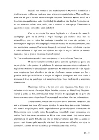 Produzir sem resíduos é uma tarefa impossível. O possível é maximizar a
reutilização dos resíduos de modo que esses sejam menos prejudiciais ao Meio Ambiente.
Para isso, há que se investir muita tecnologia e recursos financeiros. Quanto maior for a
tecnologia empregada maior será a possibilidade de redução da mão de obra. Assim, resolvese uma questão e cria-se outra, social, com o aumento do desemprego. Encontrar-se o
equilíbrio ou o meio termo não é tarefa nada fácil.
Com as economias dos países fragilizadas e a elevação das taxas de
desemprego, quem irá se atrever a propor mudanças que onerarão ainda mais os
consumidores, com os custos das mudanças repassadas nos preços dos produtos e a
manutenção ou ampliação do desemprego? Não se está falando em mudar equipamentos, mas
sim tecnologias e processos. Para isso os técnicos devem investir longos períodos de pesquisa
e desenvolvimento. E aqui cabe uma questão: será que as nações aplicam os recursos
necessários para as áreas de pesquisa e desenvolvimento?
2) Desenvolvimento sustentável como uma resposta à crise económica e financeira;
O Desenvolvimento sustentável para o combate à pobreza não possui um
caráter global, e sim pontual. A globalidade fez com que ocorresse o empobrecimento de
regiões em detrimento do enriquecimento de empresas. As empresas instalavam-se em regiões
onde notadamente havia abundância de mão de obra barata, recursos minerais sem fim e
políticas locais que incentivavam a atração de empresas estrangeiras. Em troca, havia a
promessa de troca de tecnologias e de capacitação local. Essas bandeiras já se encontram
ultrapassadas.
O combate à pobreza se faz com ações sérias e rigorosas. Uma delas é com a
cultura ou conhecimento. Os antigos Tigres Asiáticos, formado por Hong Kong, Singapura,
Taiwan e Coréia do Sul, empreenderam longo processo de capacitação de seu povo até
tornarem-se exportadores de produtos. Esse processo levou mais de 30 anos e ainda continua.
Não se combate pobreza com doações ou ajudas financeiras temporárias. Há
que se considerar que o que efetivamente contribui é a capacitação das pessoas. Entretanto,
não basta só a capacitação se não há empreendimentos que as empreguem. No terremoto do
Haiti, somente como exemplo, muitas das doações de comunidades sequer chegaram ao seu
destino final e isso ocorre fartamente na África e em outras nações. Hoje muitos países
encontram-se em guerra fraticida para tirar do poder governantes que estão a décadas no
poder e nada fizeram pela população miserável. O exemplo está difundido em todos os
continentes. Também deve ser avaliado de que forma se acaba com a pobreza.

27 / 35

 