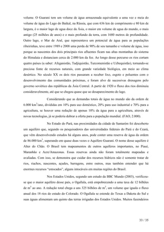 volume. O Guarani tem um volume de água armazenada equivalente a uma vez e meia do
volume de água do Lago do Baikal, na Rússia, que com 636 km de comprimento e 80 km de
largura, é o maior lago de agua doce da Ásia, o maior em volume de agua do mundo, o mais
antigo (25 milhões de anos) e o mais profundo da terra, com 1680 metros de profundidade.
Outro lago, o Mar de Aral, que representava um potencial de água para as populações
ribeirinhas, teve entre 1989 e 2008 uma perda de 90% de seu tamanho e volume de água, isso
porque as nascentes dos dois principais rios afluentes ficam nas altas montanhas do sistema
do Himalaia e distanciam cerca de 2.000 km da foz. Ao longo desse percurso os rios cortam
quatro países (a saber: Afeganistão, Tadjiquistão, Turcomenistão e Uzbequistão), tornando-se
preciosa fonte de recursos naturais, com grande variedade biológica, em meio ao clima
desértico. No século XX os dois rios passaram a receber lixo, esgoto e poluentes com o
desenvolvimento das comunidades próximas, e foram alvo de sucessivas drenagens pelo
governo soviético das repúblicas da Ásia Central. A partir de 1920 o fluxo dos rios diminuiu
consideravelmente, até que se chegou quase que ao desaparecimento do lago.
Considerando que as demandas totais de água no mundo são da ordem de
6.000 km3/ano, divididas em 10% para uso doméstico, 20% para uso industrial e 70% para a
agricultura, se houver uma redução de apenas 10% da água para a agricultura, através de
novas tecnologias, já se poderia dobrar a oferta para a população mundial. (FAO, 2.000).
No Estado do Pará, nas proximidades da cidade de Santarém foi descoberto
um aquífero que, segundo os pesquisadores das universidades federais do Pará e do Ceará,
que vêm desenvolvendo estudos há alguns anos, pode conter uma reserva de água da ordem
de 86.000 km3, superando em quase duas vezes o Aquífero Guarani. O nome desse aquífero é
Alter do Chão. O Brasil tem mapeamentos de outros aquíferos importantes, no Piauí,
Maranhão e Acre/Amazonas. Essas reservas ainda não foram totalmente mapeadas e
avaliadas. Com isso, se demonstra que cuidar dos recursos hídricos não é somente tratar de
rios, riachos, nascentes, açudes, barragens, entre outros, mas também entender que há
enormes recursos “estocados”, alguns intocáveis em muitas regiões do Brasil.
Nos Estados Unidos, segundo um estudo da BBC Mundo (2003), verificouse que o maior aquífero desse país, o Ogallala, está empobrecendo a uma taxa de 12 bilhões
de m3 ao ano. A redução total chega a uns 325 bilhões de m3, um volume que iguala o fluxo
anual dos 18 rios do estado do Colorado. O Ogallala se estende do Texas a Dakota do Sul e
suas águas alimentam um quinto das terras irrigadas dos Estados Unidos. Muitos fazendeiros

33 / 35

 