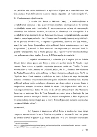 nas pradarias altas estão abandonando a agricultura irrigada ao se conscientizarem das
consequências de um bombeamento excessivo e de que a água não é um recurso inesgotável12.
9) Cidades sustentáveis e inovação;
De acordo com Santos & Machado (2004), (...) Indubitavelmente a
sociedade atual caracteriza-se pelo avanço técnico-científico e informacional que lhe confere
peculiaridades nunca antes imaginadas. É predominantemente urbana, da comunicação
instantânea, das distâncias reduzidas, da robótica, da cibernética. Em contrapartida, é a
sociedade do ter em detrimento do ser, da rapidez frenética, da competição acirrada, e, porque
não dizer, marcada por profundas crises. Essas crises refletem objetivamente a esgotabilidade
de um processo produtivo que, ao expandir-se globalmente, escancara sua face perversa,
através de várias formas de degradação sócio-ambiental. Assim, há duas questões-chave que
se apresentam (...) produzir de forma sustentada, não esquecendo que há o dever ético de
garantir o abastecimento para as futuras gerações, e (...) e desenvolver mecanismos eficientes
para acabar com a miséria absoluta de cerca de 20% da população mundial. (...)
O despertar da humanidade já se iniciou, pois é inegável que nas últimas
décadas demos alguns passos em direção a uma nova postura diante do Planeta e seus
recursos. Com certeza as questões ambientais ganharam espaço no Primeiro Encontro
Mundial sobre o Meio Ambiente em Estocolmo, Suécia, em 1972, eclodindo na Conferência
das Nações Unidas sobre o Meio Ambiente e o Desenvolvimento, conhecida como Rio-92 ou
Cúpula da Terra. Esses encontros constituíram um marco definitivo na longa batalha para
aumentar a tomada de consciência internacional quanto à verdadeira natureza e escala da crise
ambiental, embora muitos estudiosos afirmassem que deram origem a acordos fracos e
inexpressivos, incapazes de mudar a conduta das nações. Esse despertar talvez tenha sido o
mais importante resultado da Rio-92, como nos diz Oliveira e Machado (op. cit.): “da mesma
forma que as primeiras fotos da Terra flutuando no espaço sobre o horizonte da Lua
provocaram profunda mudança na maneira de perceber nosso planeta, a Rio - 92 provocou
profunda mudança na maneira pela qual as nações do mundo passaram a encarar suas relações
e responsabilidades mútuas”.
10) Oceanos.
(...) Enquanto o aquecimento global derrete a calota polar, cinco países
competem no mapeamento de novas fronteiras energéticas. As apostas são altas: um quarto
das últimas reservas de petróleo e gás natural pode estar sob o leito oceânico dessa vastidão
12

Texto extraído do site:
http://www.passeiweb.com/na_ponta_lingua/sala_de_aula/geografia/geografia_geral/hidrografia/brasil_aquifero_4, contido
na página UFRGS / site www.oaquiferoguarani.com.br

34 / 35

 