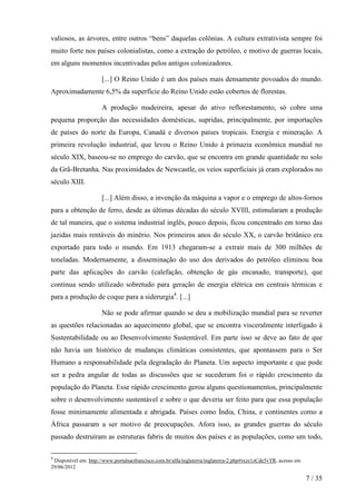 valiosos, as árvores, entre outros “bens” daquelas colônias. A cultura extrativista sempre foi
muito forte nos países colonialistas, como a extração do petróleo, e motivo de guerras locais,
em alguns momentos incentivadas pelos antigos colonizadores.
[...] O Reino Unido é um dos países mais densamente povoados do mundo.
Aproximadamente 6,5% da superfície do Reino Unido estão cobertos de florestas.
A produção madeireira, apesar do ativo reflorestamento, só cobre uma
pequena proporção das necessidades domésticas, supridas, principalmente, por importações
de países do norte da Europa, Canadá e diversos países tropicais. Energia e mineração. A
primeira revolução industrial, que levou o Reino Unido à primazia econômica mundial no
século XIX, baseou-se no emprego do carvão, que se encontra em grande quantidade no solo
da Grã-Bretanha. Nas proximidades de Newcastle, os veios superficiais já eram explorados no
século XIII.
[...] Além disso, a invenção da máquina a vapor e o emprego de altos-fornos
para a obtenção de ferro, desde as últimas décadas do século XVIII, estimularam a produção
de tal maneira, que o sistema industrial inglês, pouco depois, ficou concentrado em torno das
jazidas mais rentáveis do minério. Nos primeiros anos do século XX, o carvão britânico era
exportado para todo o mundo. Em 1913 chegaram-se a extrair mais de 300 milhões de
toneladas. Modernamente, a disseminação do uso dos derivados do petróleo eliminou boa
parte das aplicações do carvão (calefação, obtenção de gás encanado, transporte), que
continua sendo utilizado sobretudo para geração de energia elétrica em centrais térmicas e
para a produção de coque para a siderurgia4. [...]
Não se pode afirmar quando se deu a mobilização mundial para se reverter
as questões relacionadas ao aquecimento global, que se encontra visceralmente interligado à
Sustentabilidade ou ao Desenvolvimento Sustentável. Em parte isso se deve ao fato de que
não havia um histórico de mudanças climáticas consistentes, que apontassem para o Ser
Humano a responsabilidade pela degradação do Planeta. Um aspecto importante e que pode
ser a pedra angular de todas as discussões que se sucederam foi o rápido crescimento da
população do Planeta. Esse rápido crescimento gerou alguns questionamentos, principalmente
sobre o desenvolvimento sustentável e sobre o que deveria ser feito para que essa população
fosse minimamente alimentada e abrigada. Países como Índia, China, e continentes como a
África passaram a ser motivo de preocupações. Afora isso, as grandes guerras do século
passado destruíram as estruturas fabris de muitos dos países e as populações, como um todo,
4

Disponível em: http://www.portalsaofrancisco.com.br/alfa/inglaterra/inglaterra-2.php#ixzz1zCde5vTR, acesso em
29/06/2012

7 / 35

 