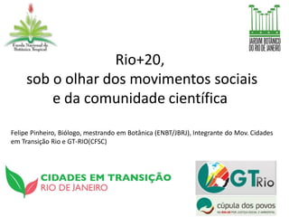 Rio+20,
     sob o olhar dos movimentos sociais
         e da comunidade científica
Felipe Pinheiro, Biólogo, mestrando em Botânica (ENBT/JBRJ), Integrante do Mov. Cidades
em Transição Rio e GT-RIO(CFSC)
 