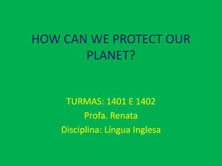 HOW CAN WE PROTECT OUR
       PLANET?


     TURMAS: 1401 E 1402
          Profa. Renata
    Disciplina: Língua Inglesa
 