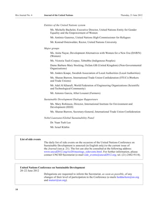 Rio Journal No. 6          Journal of the United Nations                                      Thursday, 21 June 2012



                           Entities of the United Nations system
                                 Ms. Michelle Bachelet, Executive Director, United Nations Entity for Gender
                                 Equality and the Empowerment of Women
                                 Mr. António Guterres, United Nations High Commissioner for Refugees
                                 Mr. Konrad Osterwalder, Rector, United Nations University

                           Major groups
                                 Ms. Anita Nayar, Development Alternatives with Women for a New Era (DAWN)
                                 (Women)
                                 Ms. Victoria Tauli-Corpuz, Tebtebba (Indigenous Peoples)
                                 Dame Barbara Mary Stocking, Oxfam GB (United Kingdom) (Non-Governmental
                                 Organizations)
                                 Mr. Anders Knape, Swedish Association of Local Authorities (Local Authorities)
                                 Ms. Sharan Burrow, International Trade Union Confederation (ITUC) (Workers
                                 and Trade Unions)
                                 Mr. Adel Al Kharafi, World Federation of Engineering Organizations (Scientific
                                 and Technological Community)
                                 Mr. Antonio Garcia, Allut Loxanet (Farmers)

                           Sustainable Development Dialogue Rapporteurs
                                 Ms. Mary Robinson, Director, International Institute for Environment and
                                 Development (IIED)
                                 Ms. Sharan Burrow, Secretary-General, International Trade Union Confederation

                           Nobel Laureates/Global Sustainability Panel
                                 Dr. Yuan Tseh Lee
                                 Mr. Israel Klabin



     List of side events
                           The daily list of side events on the occasion of the United Nations Conference on
                           Sustainable Development is annexed (in English only) to the current issue of
                           the Journal (see p. 21). The list can also be consulted at the following address:
                           www.uncsd2012.org/rio20/meetings_sidevents.html. For further information, please
                           contact UNCSD Secretariat (e-mail side_events@uncsd2012.org; tel. (21) 2442-9114).



     United Nations Conference on Sustainable Development
     20–22 June 2012
                        Delegations are requested to inform the Secretariat, as soon as possible, of any
                        changes of their level of participation in the Conference (e-mails heddachem@un.org
                        and muturi@un.org).


10
 