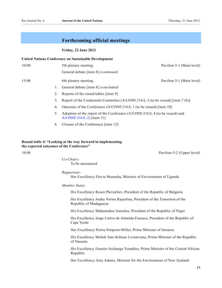 Rio Journal No. 6        Journal of the United Nations                                       Thursday, 21 June 2012




                         Forthcoming official meetings
                         Friday, 22 June 2012

United Nations Conference on Sustainable Development
10:00                    5th plenary meeting                                            Pavilion 5-1 (Main level)
                         General debate [item 8] (continued)

15:00                    6th plenary meeting                                            Pavilion 5-1 (Main level)
                    1.   General debate [item 8] (concluded)
                    2.   Reports of the round tables [item 9]
                    3.   Report of the Credentials Committee (A/CONF.216/L.3 (to be issued) [item 7 (b)]
                    4.   Outcome of the Conference (A/CONF.216/L.1 (to be issued) [item 10]
                    5.   Adoption of the report of the Conference (A/CONF.216/L.4 (to be issued) and
                         A/CONF.216/L.2) [item 11]
                    6.   Closure of the Conference [item 12]



Round table 4: “Looking at the way forward in implementing
the expected outcomes of the Conference”
10:00                                                                                  Pavilion 5-2 (Upper level)
                         Co-Chairs:
                             To be announced

                         Rapporteur:
                             Her Excellency Flavia Munaaba, Minister of Environment of Uganda

                         Member States
                               His Excellency Rosen Plevneliev, President of the Republic of Bulgaria
                               His Excellency Andry Nirina Rajoelina, President of the Transition of the
                               Republic of Madagascar
                               His Excellency Mahamadou Issoufou, President of the Republic of Niger
                               His Excellency Jorge Carlos de Almeida Fonseca, President of the Republic of
                               Cape Verde
                               Her Excellency Portia Simpson-Miller, Prime Minister of Jamaica
                               His Excellency Meltek Sato Kilman Livtunvanu, Prime Minister of the Republic
                               of Vanuatu
                               His Excellency Faustin-Archange Touadéra, Prime Minister of the Central African
                               Republic
                               Her Excellency Amy Adams, Minister for the Environment of New Zealand
                                                                                                                13
 