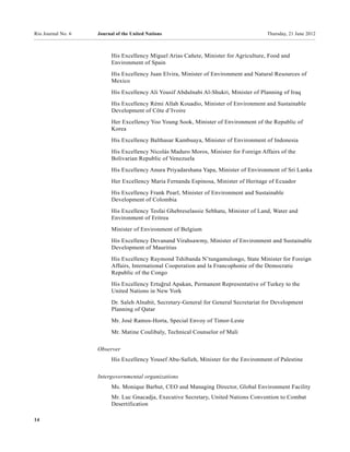 Rio Journal No. 6   Journal of the United Nations                                      Thursday, 21 June 2012



                          His Excellency Miguel Arias Cañete, Minister for Agriculture, Food and
                          Environment of Spain
                          His Excellency Juan Elvira, Minister of Environment and Natural Resources of
                          Mexico
                          His Excellency Ali Yousif Abdulnabi Al-Shukri, Minister of Planning of Iraq
                          His Excellency Rémi Allah Kouadio, Minister of Environment and Sustainable
                          Development of Côte d’Ivoire
                          Her Excellency Yoo Young Sook, Minister of Environment of the Republic of
                          Korea
                          His Excellency Balthasar Kambuaya, Minister of Environment of Indonesia
                          His Excellency Nicolás Maduro Moros, Minister for Foreign Affairs of the
                          Bolivarian Republic of Venezuela
                          His Excellency Anura Priyadarshana Yapa, Minister of Environment of Sri Lanka
                          Her Excellency María Fernanda Espinosa, Minister of Heritage of Ecuador

                          His Excellency Frank Pearl, Minister of Environment and Sustainable
                          Development of Colombia
                          His Excellency Tesfai Ghebreselassie Sebhatu, Minister of Land, Water and
                          Environment of Eritrea
                          Minister of Environment of Belgium

                          His Excellency Devanand Virahsawmy, Minister of Environment and Sustainable
                          Development of Mauritius
                          His Excellency Raymond Tshibanda N’tungamulongo, State Minister for Foreign
                          Affairs, International Cooperation and la Francophonie of the Democratic
                          Republic of the Congo
                          His Excellency Ertuğrul Apakan, Permanent Representative of Turkey to the
                          United Nations in New York
                          Dr. Saleh Alnabit, Secretary-General for General Secretariat for Development
                          Planning of Qatar
                          Mr. José Ramos-Horta, Special Envoy of Timor-Leste
                          Mr. Matine Coulibaly, Technical Counselor of Mali


                    Observer
                          His Excellency Yousef Abu-Safieh, Minister for the Environment of Palestine

                    Intergovernmental organizations
                          Ms. Monique Barbut, CEO and Managing Director, Global Environment Facility
                          Mr. Luc Gnacadja, Executive Secretary, United Nations Convention to Combat
                          Desertification

14
 