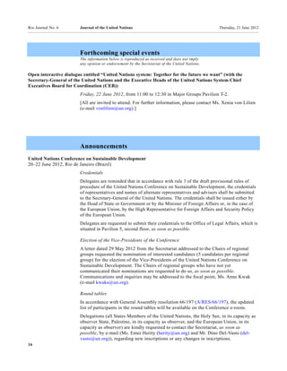 Rio Journal No. 6       Journal of the United Nations                                           Thursday, 21 June 2012




                        Forthcoming special events
                        The information below is reproduced as received and does not imply
                        any opinion or endorsement by the Secretariat of the United Nations.

Open interactive dialogue entitled “United Nations system: Together for the future we want” (with the
Secretary-General of the United Nations and the Executive Heads of the United Nations System Chief
Executives Board for Coordination (CEB))
                        Friday, 22 June 2012, from 11:00 to 12:30 in Major Groups Pavilion T-2.
                        [All are invited to attend. For further information, please contact Ms. Xenia von Lilien
                        (e-mail vonlilien@un.org).]




                        Announcements
United Nations Conference on Sustainable Development
20–22 June 2012, Rio de Janeiro (Brazil)
                        Credentials
                        Delegates are reminded that in accordance with rule 3 of the draft provisional rules of
                        procedure of the United Nations Conference on Sustainable Development, the credentials
                        of representatives and names of alternate representatives and advisers shall be submitted
                        to the Secretary-General of the United Nations. The credentials shall be issued either by
                        the Head of State or Government or by the Minister of Foreign Affairs or, in the case of
                        the European Union, by the High Representative for Foreign Affairs and Security Policy
                        of the European Union.
                        Delegates are requested to submit their credentials to the Office of Legal Affairs, which is
                        situated in Pavilion 5, second floor, as soon as possible.

                        Election of the Vice-Presidents of the Conference
                        A letter dated 29 May 2012 from the Secretariat addressed to the Chairs of regional
                        groups requested the nomination of interested candidates (5 candidates per regional
                        group) for the election of the Vice-Presidents of the United Nations Conference on
                        Sustainable Development. The Chairs of regional groups who have not yet
                        communicated their nominations are requested to do so, as soon as possible.
                        Communications and inquiries may be addressed to the focal point, Ms. Anne Kwak
                        (e-mail kwaks@un.org).

                        Round tables
                        In accordance with General Assembly resolution 66/197 (A/RES/66/197), the updated
                        list of participants in the round tables will be available on the Conference e-room.
                        Delegations (all States Members of the United Nations, the Holy See, in its capacity as
                        observer State, Palestine, in its capacity as observer, and the European Union, in its
                        capacity as observer) are kindly requested to contact the Secretariat, as soon as
                        possible, by e-mail (Ms. Emer Herity (herity@un.org) and Mr. Dino Del-Vasto (del-
                        vasto@un.org)), regarding new inscriptions or any changes in inscriptions.
16
 