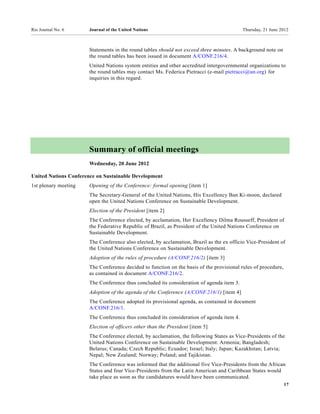 Rio Journal No. 6     Journal of the United Nations                                       Thursday, 21 June 2012



                      Statements in the round tables should not exceed three minutes. A background note on
                      the round tables has been issued in document A/CONF.216/4.
                      United Nations system entities and other accredited intergovernmental organizations to
                      the round tables may contact Ms. Federica Pietracci (e-mail pietracci@un.org) for
                      inquiries in this regard.




                      Summary of official meetings
                      Wednesday, 20 June 2012

United Nations Conference on Sustainable Development
1st plenary meeting   Opening of the Conference: formal opening [item 1]
                      The Secretary-General of the United Nations, His Excellency Ban Ki-moon, declared
                      open the United Nations Conference on Sustainable Development.
                      Election of the President [item 2]
                      The Conference elected, by acclamation, Her Excellency Dilma Rousseff, President of
                      the Federative Republic of Brazil, as President of the United Nations Conference on
                      Sustainable Development.
                      The Conference also elected, by acclamation, Brazil as the ex officio Vice-President of
                      the United Nations Conference on Sustainable Development.
                      Adoption of the rules of procedure (A/CONF.216/2) [item 3]
                      The Conference decided to function on the basis of the provisional rules of procedure,
                      as contained in document A/CONF.216/2.
                      The Conference thus concluded its consideration of agenda item 3.
                      Adoption of the agenda of the Conference (A/CONF.216/1) [item 4]
                      The Conference adopted its provisional agenda, as contained in document
                      A/CONF.216/1.
                      The Conference thus concluded its consideration of agenda item 4.
                      Election of officers other than the President [item 5]
                      The Conference elected, by acclamation, the following States as Vice-Presidents of the
                      United Nations Conference on Sustainable Development: Armenia; Bangladesh;
                      Belarus; Canada; Czech Republic; Ecuador; Israel; Italy; Japan; Kazakhstan; Latvia;
                      Nepal; New Zealand; Norway; Poland; and Tajikistan.
                      The Conference was informed that the additional five Vice-Presidents from the African
                      States and four Vice-Presidents from the Latin American and Caribbean States would
                      take place as soon as the candidatures would have been communicated.
                                                                                                               17
 