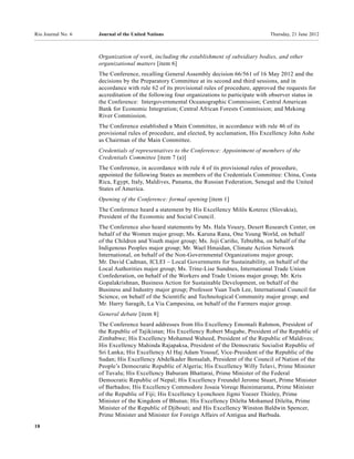 Rio Journal No. 6   Journal of the United Nations                                        Thursday, 21 June 2012



                    Organization of work, including the establishment of subsidiary bodies, and other
                    organizational matters [item 6]
                    The Conference, recalling General Assembly decision 66/561 of 16 May 2012 and the
                    decisions by the Preparatory Committee at its second and third sessions, and in
                    accordance with rule 62 of its provisional rules of procedure, approved the requests for
                    accreditation of the following four organizations to participate with observer status in
                    the Conference: Intergovernmental Oceanographic Commission; Central American
                    Bank for Economic Integration; Central African Forests Commission; and Mekong
                    River Commission.
                    The Conference established a Main Committee, in accordance with rule 46 of its
                    provisional rules of procedure, and elected, by acclamation, His Excellency John Ashe
                    as Chairman of the Main Committee.
                    Credentials of representatives to the Conference: Appointment of members of the
                    Credentials Committee [item 7 (a)]
                    The Conference, in accordance with rule 4 of its provisional rules of procedure,
                    appointed the following States as members of the Credentials Committee: China, Costa
                    Rica, Egypt, Italy, Maldives, Panama, the Russian Federation, Senegal and the United
                    States of America.
                    Opening of the Conference: formal opening [item 1]
                    The Conference heard a statement by His Excellency Milŏs Koterec (Slovakia),
                    President of the Economic and Social Council.
                    The Conference also heard statements by Ms. Hala Yousry, Desert Research Center, on
                    behalf of the Women major group; Ms. Karuna Rana, One Young World, on behalf
                    of the Children and Youth major group; Ms. Joji Cariño, Tebtebba, on behalf of the
                    Indigenous Peoples major group; Mr. Wael Hmaidan, Climate Action Network
                    International, on behalf of the Non-Governmental Organizations major group;
                    Mr. David Cadman, ICLEI – Local Governments for Sustainability, on behalf of the
                    Local Authorities major group; Ms. Trine-Lise Sundnes, International Trade Union
                    Confederation, on behalf of the Workers and Trade Unions major group; Mr. Kris
                    Gopalakrishnan, Business Action for Sustainable Development, on behalf of the
                    Business and Industry major group; Professor Yuan Tseh Lee, International Council for
                    Science, on behalf of the Scientific and Technological Community major group; and
                    Mr. Harry Saragih, La Vía Campesina, on behalf of the Farmers major group.
                    General debate [item 8]
                    The Conference heard addresses from His Excellency Emomali Rahmon, President of
                    the Republic of Tajikistan; His Excellency Robert Mugabe, President of the Republic of
                    Zimbabwe; His Excellency Mohamed Waheed, President of the Republic of Maldives;
                    His Excellency Mahinda Rajapaksa, President of the Democratic Socialist Republic of
                    Sri Lanka; His Excellency Al Haj Adam Yousuf, Vice-President of the Republic of the
                    Sudan; His Excellency Abdelkader Bensalah, President of the Council of Nation of the
                    People’s Democratic Republic of Algeria; His Excellency Willy Telavi, Prime Minister
                    of Tuvalu; His Excellency Baburam Bhattarai, Prime Minister of the Federal
                    Democratic Republic of Nepal; His Excellency Freundel Jerome Stuart, Prime Minister
                    of Barbados; His Excellency Commodore Josaia Voreqe Bainimarama, Prime Minister
                    of the Republic of Fiji; His Excellency Lyonchoen Jigmi Yoezer Thinley, Prime
                    Minister of the Kingdom of Bhutan; His Excellency Dileïta Mohamed Dileïta, Prime
                    Minister of the Republic of Djibouti; and His Excellency Winston Baldwin Spencer,
                    Prime Minister and Minister for Foreign Affairs of Antigua and Barbuda.
18
 