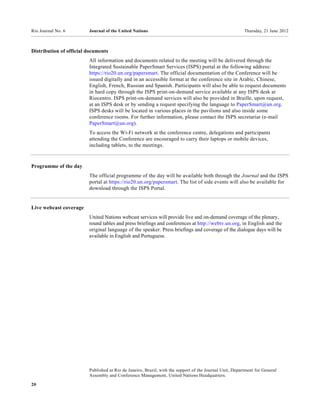 Rio Journal No. 6        Journal of the United Nations                                                   Thursday, 21 June 2012



Distribution of official documents
                         All information and documents related to the meeting will be delivered through the
                         Integrated Sustainable PaperSmart Services (ISPS) portal at the following address:
                         https://rio20.un.org/papersmart. The official documentation of the Conference will be
                         issued digitally and in an accessible format at the conference site in Arabic, Chinese,
                         English, French, Russian and Spanish. Participants will also be able to request documents
                         in hard copy through the ISPS print-on-demand service available at any ISPS desk at
                         Riocentro. ISPS print-on-demand services will also be provided in Braille, upon request,
                         at an ISPS desk or by sending a request specifying the language to PaperSmart@un.org.
                         ISPS desks will be located in various places in the pavilions and also inside some
                         conference rooms. For further information, please contact the ISPS secretariat (e-mail
                         PaperSmart@un.org).
                         To access the Wi-Fi network at the conference centre, delegations and participants
                         attending the Conference are encouraged to carry their laptops or mobile devices,
                         including tablets, to the meetings.



Programme of the day
                         The official programme of the day will be available both through the Journal and the ISPS
                         portal at https://rio20.un.org/papersmart. The list of side events will also be available for
                         download through the ISPS Portal.


Live webcast coverage
                         United Nations webcast services will provide live and on-demand coverage of the plenary,
                         round tables and press briefings and conferences at http://webtv.un.org, in English and the
                         original language of the speaker. Press briefings and coverage of the dialogue days will be
                         available in English and Portuguese.




                         Published at Rio de Janeiro, Brazil, with the support of the Journal Unit, Department for General
                         Assembly and Conference Management, United Nations Headquarters.

20
 
