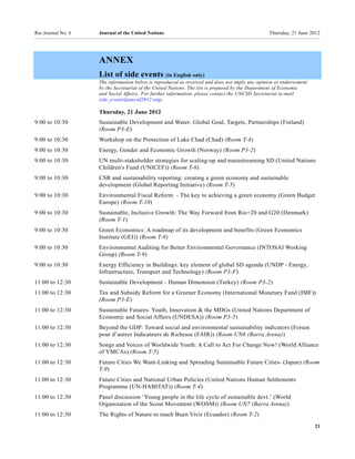 Rio Journal No. 6   Journal of the United Nations                                               Thursday, 21 June 2012




                    ANNEX
                    List of side events (in English only)
                    The information below is reproduced as received and does not imply any opinion or endorsement
                    by the Secretariat of the United Nations. The list is prepared by the Department of Economic
                    and Social Affairs. For further information, please contact the UNCSD Secretariat (e-mail
                    side_events@uncsd2012.org).

                    Thursday, 21 June 2012
9:00 to 10:30       Sustainable Development and Water: Global Goal, Targets, Partnerships (Finland)
                    (Room P3-E)
9:00 to 10:30       Workshop on the Protection of Lake Chad (Chad) (Room T-4)
9:00 to 10:30       Energy, Gender and Economic Growth (Norway) (Room P3-2)
9:00 to 10:30       UN multi-stakeholder strategies for scaling-up and mainstreaming SD (United Nations
                    Children's Fund (UNICEF)) (Room T-6)
9:00 to 10:30       CSR and sustainability reporting: creating a green economy and sustainable
                    development (Global Reporting Initiative) (Room T-5)
9:00 to 10:30       Environmental Fiscal Reform - The key to achieving a green economy (Green Budget
                    Europe) (Room T-10)
9:00 to 10:30       Sustainable, Inclusive Growth: The Way Forward from Rio+20 and G20 (Denmark)
                    (Room T-1)
9:00 to 10:30       Green Economics: A roadmap of its development and benefits (Green Economics
                    Institute (GEI)) (Room T-8)
9:00 to 10:30       Environmental Auditing for Better Environmental Governance (INTOSAI Working
                    Group) (Room T-9)
9:00 to 10:30       Energy Efficiency in Buildings: key element of global SD agenda (UNDP - Energy,
                    Infrastructure, Transport and Technology) (Room P3-F)
11:00 to 12:30      Sustainable Development - Human Dimension (Turkey) (Room P3-2)
11:00 to 12:30      Tax and Subsidy Reform for a Greener Economy (International Monetary Fund (IMF))
                    (Room P3-E)
11:00 to 12:30      Sustainable Futures: Youth, Innovation & the MDGs (United Nations Department of
                    Economic and Social Affairs (UNDESA)) (Room P3-5)
11:00 to 12:30      Beyond the GDP: Toward social and environmental sustainability indicators (Forum
                    pour d’autres Indicateurs de Richesse (FAIR)) (Room UN6 (Barra Arena))
11:00 to 12:30      Songs and Voices of Worldwide Youth: A Call to Act For Change Now! (World Alliance
                    of YMCAs) (Room T-5)
11:00 to 12:30      Future Cities We Want-Linking and Spreading Sustainable Future Cities- (Japan) (Room
                    T-9)
11:00 to 12:30      Future Cities and National Urban Policies (United Nations Human Settlements
                    Programme (UN-HABITAT)) (Room T-4)
11:00 to 12:30      Panel discussion ‘Young people in the life cycle of sustainable devt.’ (World
                    Organization of the Scout Movement (WOSM)) (Room UN7 (Barra Arena))
11:00 to 12:30      The Rights of Nature to reach Buen Vivir (Ecuador) (Room T-2)
                                                                                                                    21
 