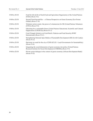 Rio Journal No. 6   Journal of the United Nations                                       Thursday, 21 June 2012



19:00 to 20:30      Food for life & life of food (Food and Agriculture Organization of the United Nations
                    (FAO)) (Room T-4)
19:00 to 20:30      Second Track beyond Rio - a Chinese Perspective on Green Economy (Eco-Forum
                    Global) (Room T-10)
19:00 to 20:30      Volunteer action counts: the power of volunteerism for SD (United Nations Volunteers
                    (UNV)) (Room T-6)
19:00 to 20:30      Educating for a sustainable future (United Nations Educational, Scientific and Cultural
                    Organization (UNESCO)) (Room P3-1)
19:00 to 20:30      Coral Triangle Initiative on Coral Reefs, Fisheries and Food Security (WWF
                    International) (Room P3-C)
19:00 to 20:30      Strengthening National Apex Bodies of Sustainable Development (SD) for (Sri Lanka)
                    (Room P3-A)
19:00 to 20:30      Decisions we need for the city of 2030 (ICLEI - Local Governments for Sustainability)
                    (Room P3-6)
19:00 to 20:30      Integrating the social dimensions of green economy into policy (United Nations
                    Research Institute for Social Development (UNRISD)) (Room T-9)
19:00 to 20:30      Private sector dialogue in the context of green economy (African Development Bank)
                    (Room P3-E)




24
 