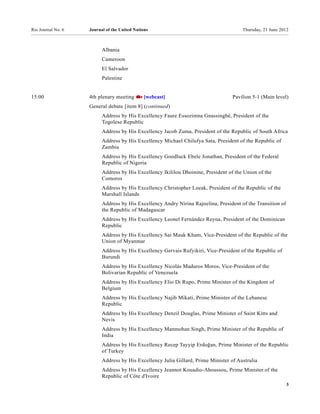 Rio Journal No. 6   Journal of the United Nations                                      Thursday, 21 June 2012



                          Albania
                          Cameroon
                          El Salvador
                          Palestine


15:00               4th plenary meeting        [webcast]                           Pavilion 5-1 (Main level)
                    General debate [item 8] (continued)
                          Address by His Excellency Faure Essozimna Gnassingbé, President of the
                          Togolese Republic
                          Address by His Excellency Jacob Zuma, President of the Republic of South Africa
                          Address by His Excellency Michael Chilufya Sata, President of the Republic of
                          Zambia
                          Address by His Excellency Goodluck Ebele Jonathan, President of the Federal
                          Republic of Nigeria
                          Address by His Excellency Ikililou Dhoinine, President of the Union of the
                          Comoros
                          Address by His Excellency Christopher Loeak, President of the Republic of the
                          Marshall Islands
                          Address by His Excellency Andry Nirina Rajoelina, President of the Transition of
                          the Republic of Madagascar
                          Address by His Excellency Leonel Fernández Reyna, President of the Dominican
                          Republic
                          Address by His Excellency Sai Mauk Kham, Vice-President of the Republic of the
                          Union of Myanmar
                          Address by His Excellency Gervais Rufyikiri, Vice-President of the Republic of
                          Burundi
                          Address by His Excellency Nicolás Maduros Moros, Vice-President of the
                          Bolivarian Republic of Venezuela
                          Address by His Excellency Elio Di Rupo, Prime Minister of the Kingdom of
                          Belgium
                          Address by His Excellency Najib Mikati, Prime Minister of the Lebanese
                          Republic
                          Address by His Excellency Denzil Douglas, Prime Minister of Saint Kitts and
                          Nevis
                          Address by His Excellency Manmohan Singh, Prime Minister of the Republic of
                          India
                          Address by His Excellency Recep Tayyip Erdoğan, Prime Minister of the Republic
                          of Turkey
                          Address by His Excellency Julia Gillard, Prime Minister of Australia
                          Address by His Excellency Jeannot Kouadio-Ahoussou, Prime Minister of the
                          Republic of Côte d'Ivoire
                                                                                                             3
 