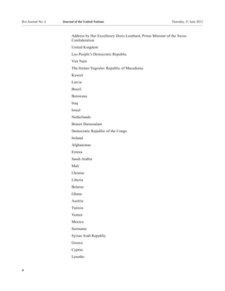 Rio Journal No. 6   Journal of the United Nations                                     Thursday, 21 June 2012



                          Address by Her Excellency Doris Leuthard, Prime Minister of the Swiss
                          Confederation
                          United Kingdom
                          Lao People’s Democratic Republic
                          Viet Nam
                          The former Yugoslav Republic of Macedonia
                          Kuwait
                          Latvia
                          Brazil
                          Botswana
                          Iraq
                          Israel
                          Netherlands
                          Brunei Darussalam
                          Democratic Republic of the Congo
                          Ireland
                          Afghanistan
                          Eritrea
                          Saudi Arabia
                          Mali
                          Ukraine
                          Liberia
                          Belarus
                          Ghana
                          Austria
                          Tunisia
                          Yemen
                          Mexico
                          Suriname
                          Syrian Arab Republic
                          Greece
                          Cyprus
                          Lesotho


4
 