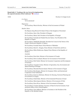 Rio Journal No. 6      Journal of the United Nations                                      Thursday, 21 June 2012



Round table 2: “Looking at the way forward in implementing
the expected outcomes of the Conference”    [webcast]

10:00                                                                               Pavilion 5-2 (Upper level)
                       Co-Chairs:
                           To be announced

                       Rapporteur:
                           His Excellency Marcin Korolec, Minister of the Environment of Poland

                       Member States
                             His Majesty King Mswati III, Head of State of the Kingdom of Swaziland
                             His Excellency János Áder, President of Hungary
                             His Excellency Macky Sall, President of the Republic of Senegal
                             His Excellency Fernando da Piedade Dias dos Santos, Vice-President of the
                             Republic of Angola
                             His Excellency Abdelkader Bensalah, President the Council of the Nation of the
                             People’s Democratic Republic of Algeria
                             His Excellency Freundel Stuart, Prime Minister of Barbados
                             His Excellency Denzil L. Douglas, Prime Minister of Saint Kitts and Nevis
                             His Excellency Mihai Moldovanu, Deputy Prime Minister of the Republic of
                             Moldova
                             Australia
                             His Excellency Peter Kent, Minister of Environment of Canada
                             Her Excellency Doris Leuthard, Minister for Environment of Switzerland
                             His Excellency Dirk Niebel, Minister for Economic Cooperation and Development
                             of Germany
                             Her Excellency Assunção Cristas, Minister of Agriculture, Sea, Environment and
                             Spatial Planning of Portugal
                             His Excellency Moustafa Hussein Kamel, Minister of Environment of Egypt
                             His Excellency Ben Knapen, Minister for European Affairs and International
                             Cooperation of the Netherlands
                             His Excellency Francisco Beltrame, Minister for Housing, Territorial Planning and
                             Environment of Uruguay
                             His Excellency Gilad Erdan, Minister of Environmental Protection of Israel
                             Her Excellency María Ignacia Benítez, Minister of Environment of Chile
                             His Excellency Oscar Rivas, Minister of the Environment of Paraguay
                             Her Excellency Caroline Spelman, Secretary of State for the Environment, Food
                             and Rural Affairs of the United Kingdom
                             His Excellency Tony deBrum, Minister in Assistance to the President of the
                             Republic of the Marshall Islands

                                                                                                               5
 