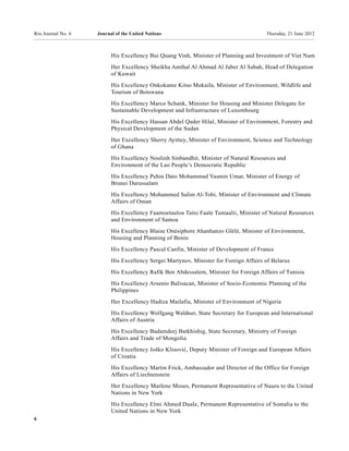Rio Journal No. 6   Journal of the United Nations                                      Thursday, 21 June 2012



                          His Excellency Bui Quang Vinh, Minister of Planning and Investment of Viet Nam
                          Her Excellency Sheikha Amthal Al Ahmad Al Jaber Al Sabah, Head of Delegation
                          of Kuwait
                          His Excellency Onkokame Kitso Mokaila, Minister of Environment, Wildlife and
                          Tourism of Botswana
                          His Excellency Marco Schank, Minister for Housing and Minister Delegate for
                          Sustainable Development and Infrastructure of Luxembourg
                          His Excellency Hassan Abdel Qader Hilal, Minister of Environment, Forestry and
                          Physical Development of the Sudan
                          Her Excellency Sherry Ayittey, Minister of Environment, Science and Technology
                          of Ghana
                          His Excellency Noulinh Sinbandhit, Minister of Natural Resources and
                          Environment of the Lao People’s Democratic Republic
                          His Excellency Pehin Dato Mohammad Yasmin Umar, Minister of Energy of
                          Brunei Darussalam
                          His Excellency Mohammed Salim Al-Tobi, Minister of Environment and Climate
                          Affairs of Oman
                          His Excellency Faamoetauloa Taito Faale Tumaalii, Minister of Natural Resources
                          and Environment of Samoa
                          His Excellency Blaise Onésiphore Ahanhanzo Glèlè, Minister of Environment,
                          Housing and Planning of Benin
                          His Excellency Pascal Canfin, Minister of Development of France

                          His Excellency Sergei Martynov, Minister for Foreign Affairs of Belarus
                          His Excellency Rafik Ben Abdessalem, Minister for Foreign Affairs of Tunisia
                          His Excellency Arsenio Balisacan, Minister of Socio-Economic Planning of the
                          Philippines
                          Her Excellency Hadiza Mailafia, Minister of Environment of Nigeria
                          His Excellency Wolfgang Waldner, State Secretary for European and International
                          Affairs of Austria
                          His Excellency Badamdorj Batkhishig, State Secretary, Ministry of Foreign
                          Affairs and Trade of Mongolia
                          His Excellency Joško Klisović, Deputy Minister of Foreign and European Affairs
                          of Croatia
                          His Excellency Martin Frick, Ambassador and Director of the Office for Foreign
                          Affairs of Liechtenstein
                          Her Excellency Marlene Moses, Permanent Representative of Nauru to the United
                          Nations in New York
                          His Excellency Elmi Ahmed Duale, Permanent Representative of Somalia to the
                          United Nations in New York
6
 