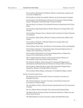 Rio Journal No. 6   Journal of the United Nations                                      Thursday, 21 June 2012



                          His Excellency Mohammad Asif Rahimi, Minister of Agriculture, Irrigation and
                          Livestock of Afghanistan
                          Her Excellency Svandís Svavarsdóttir, Minister for the Environment of Iceland

                          His Excellency John Moffat Fugui, Minister for Environment, Climate Change,
                          Disaster Management and Meteorology of Solomon Islands
                          Her Excellency Lisa Jackson, Environmental Protection Administrator the United
                          States
                          His Excellency Hugo Roger Martínez Bonilla, Minister for Foreign Affairs of El
                          Salvador
                          His Excellency Nariman Umarov, Minister, State Committee for Nature Protection
                          of Uzbekistan
                          His Excellency Abdou Kolley, Minister of Finance and Economic Affairs of the
                          Gambia
                          His Excellency Frederick A. Mitchell, Minister for Foreign Affairs and
                          Immigration of the Bahamas
                          His Excellency Tomas Tesar, Vice-Minister of Environment of the Czech Republic
                          His Excellency Sonatane T. Taumoepeau-Tupou, Permanent Representative of
                          Tonga to the United Nations in New York
                          His Excellency Robert Guba Aisi, Permanent Representative of Papua New
                          Guinea to the United Nations in New York
                          Mrs. Evangelia Stamouli, Advisor to the Secretary General, Ministry of
                          Environment, Energy and Climate Change of Greece
                          Mr. Drahoslav Štefánek, Director-General for International Organizations,
                          Development and Humanitarian Aid, Ministry for Foreign Affairs of Slovakia
                          His Excellency Vahram Kazhoyan, Head of the International Organizations
                          Department, Ministry of Foreign Affairs of Armenia
                          His Excellency Hamza Rafeeq, Ambassador of Trinidad and Tobago to Brazil

                    Intergovernmental organizations
                          Mr. Braulio Ferreira de Souza Dias, Executive Secretary, Convention on
                          Biological Diversity
                          Ms. Christiana Figueres, Executive Secretary, United Nations Framework
                          Convention on Climate Change
                          Ms. Julia Marton-Lefèvre, Director-General, International Union for Conservation
                          of Nature
                          Mr. Luis Alberto Moreno, President, Inter-American Development Bank
                          Mr. Bekele Geleta, Secretary-General, International Federation of Red Cross and
                          Red Crescent Societies
                          Mr. Khatim Kherraz, Executive Secretary, Sahara and Sahel Observatory

                                                                                                            9
 