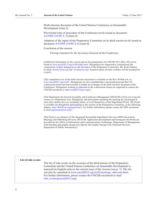 Rio Journal No. 3         Journal of the United Nations                                                       Friday, 15 June 2012



                          Draft outcome document of the United Nations Conference on Sustainable
                          Development [item 3]
                          Provisional rules of procedure of the Conference (to be issued as document
                          A/CONF.216/PC/L.5) [item 4]
                          Adoption of the report of the Preparatory Committee on its third session (to be issued as
                          document A/CONF.216/PC/L.6) [item 6]
                          Conclusion of the session
                                Closing statement by the Secretary-General of the Conference


                          [Additional information on the session and on the preparations for UNCSD 2012 (Rio+20) can be
                          found at www.uncsd2012.org/rio20/index.html. Delegations are requested to communicate the
                          composition of their delegations to the Secretary of the Preparatory Committee, Mr. Kenji Nakano
                          (e-mails sharma7@un.org and olvida@un.org). Scanned copies of notes verbales will be accepted by
                          e-mail.]


                          [The compilation text of the draft outcome document is available on the Rio+20 Web site, at
                          www.uncsd2012.org/rio20/. Delegations are also reminded that a password-protected Rio+20
                          e-discussion forum has been created to enable an exchange on the draft outcome document of the
                          Conference. Delegations wishing to subscribe to the e-discussion forum are requested to contact the
                          UNCSD secretariat (e-mail uncsd2012@un.org).]


                          [The Department for General Assembly and Conference Management (DGACM) will be servicing the
                          session in a PaperSmart way. Delegations and participants attending the meeting are encouraged to
                          carry their mobile devices, including tablets, to avail themselves of the PaperSmart Portal. The Portal
                          is available for delegations participating in the session of the Preparatory Committee, at the following
                          address: http://Rio20.un.org/papersmart. For further information, please contact the ISPS secretariat
                          (e-mail papersmart@un.org).]


                          [The Portal is an initiative of the Integrated Sustainable PaperSmart Services (ISPS) Secretariat,
                          Meetings and Publishing Division, DGACM. Application development and hosting for the Portal are
                          provided by the Office of Information and Communications Technology, Department of Management,
                          with branding and graphic design provided by the Graphic Design Unit, Outreach Division,
                          Department of Public Information.]




    List of side events
                          The list of side events on the occasion of the third session of the Preparatory
                          Committee and the United Nations Conference on Sustainable Development is
                          annexed (in English only) to the current issue of the Journal (see p. 7). The list
                          can also be consulted at www.uncsd2012.org/rio20/meetings_sidevents.html.
                          For further information, please contact the UNCSD secretariat (e-mail
                          side_events@uncsd2012.org).



2
 