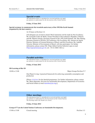Rio Journal No. 3       Journal of the United Nations                                                   Friday, 15 June 2012




                        Special events
                        The information below is reproduced as received and does not imply
                        any opinion or endorsement by the Secretariat of the United Nations.

                        Friday, 15 June 2012

Special ceremony to commemorate the twentieth anniversary of the 1992 Rio Earth Summit
(organized by the host country)
                        At 18 hours in Pavilion 3-2.
                        [All delegates are invited to attend. Brief statements will be made by His Excellency
                        Mr. Fernando Collor de Mello, former President of the Federative Republic of Brazil,
                        and Mr. Maurice Strong, Secretary-General of the 1992 Earth Summit. Mr. Sha Zukang,
                        Secretary-General of the Rio+20 Conference, His Excellency Mr. Antonio de Aguiar
                        Patriota, Minister of External Relations of Brazil, and His Excellency Ms. Izabella
                        Teixeira, Minister of Environment of Brazil, will also participate. For further
                        information, please contact Mr. Filipe Abbott Galvão Sobreira Lopes (e-mail
                        filipe.lopes@itamaraty.gov.br; tel. +55-21-8885-3461).]




                        Parallel activities
                        The information below is reproduced as received and does not imply
                        any opinion or endorsement by the Secretariat of the United Nations.

                        Friday, 15 June 2012

SD-Learning at Rio+20
10:00 to 13:00                                                                                 Major Groups Pavilion T-7
                        One Planet Living: A practical framework for achieving sustainable consumption and
                        production

                        [Please click here for the detailed programme. For further information, please contact
                        Ms. Maria Martinho, Division for Sustainable Development, Department of Economic
                        and Social Affairs (e-mail martinho@un.org).]




                        Other meetings
                        The information below is reproduced as received and does not imply
                        any opinion or endorsement by the Secretariat of the United Nations.
                        The meetings under this header are closed.

                        Friday, 15 June 2012

Group of 77 (on the United Nations Conference on Sustainable Development)
13:00 to 15:00          Closed meeting                                                                      Pavilion 3-5

                                                                                                                           3
 