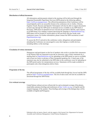 Rio Journal No. 3        Journal of the United Nations                                                      Friday, 15 June 2012



Distribution of official documents
                         All information and documents related to the meeting will be delivered through the
                         Integrated Sustainable PaperSmart Services (ISPS) portal at the following address:
                         https://rio20.un.org/papersmart. The official documentation of the Conference will be
                         issued digitally and in an accessible format at the conference site in Arabic, Chinese,
                         English, French, Russian and Spanish. Participants will also be able to request documents
                         in hard copy through the ISPS print-on-demand service available at any ISPS desk at
                         Riocentro. ISPS print-on-demand services will also be provided in Braille, upon request,
                         at an ISPS desk or by sending a request specifying the language to PaperSmart@un.org.
                         ISPS desks will be located in various places in the pavilions and also inside some
                         conference rooms. For further information, please contact the ISPS secretariat (e-mail
                         PaperSmart@un.org).
                         To access the Wi-Fi network at the conference centre, delegations and participants
                         attending the Conference are encouraged to carry their laptops or mobile devices,
                         including tablets, to the meetings.


Circulation of written statements
                         Delegations and participants on the list of speakers who wish to circulate their statements
                         in the Plenary Hall are requested to provide an electronic copy of their statements by e-
                         mailing them to PaperSmart@un.org for uploading to the ISPS portal as soon as available
                         and at least two hours in advance of their designated speaking slot. A hard copy of the
                         statement may also be submitted to the ISPS desk in the conference room for uploading to
                         the ISPS portal and/or for interpretation services. Statements will be made available to
                         participants only when delegations deliver them.


Programme of the day
                         The official programme of the day will be available both through the Journal and the ISPS
                         portal at https://rio20.un.org/papersmart. The list of side events will also be available for
                         download through the ISPS Portal.


Live webcast coverage
                         United Nations webcast services will provide live and on-demand coverage of the plenary,
                         round tables and press briefings and conferences at http://webtv.un.org, in English and the
                         original language of the speaker. Press briefings and coverage of the dialogue days will be
                         available in English and Portuguese.




                         Published at Rio de Janeiro, Brazil, with the support of the Journal Unit, Department for General
                         Assembly and Conference Management, United Nations Headquarters.
6
 