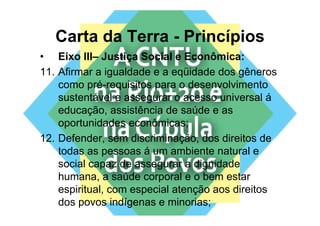 Carta da Terra - Princípios
• Eixo III– Justiça Social e Econômica:
                   ç
11. Afirmar a igualdade e a eqüidade dos gêneros
    como pré-requisitos para o desenvolvimento
           pré requisitos
    sustentável e assegurar o acesso universal á
    educação, assistência de saúde e as
    oportunidades econômicas;
12. Defender,
12 Defender sem discriminação dos direitos de
                    discriminação,
    todas as pessoas á um ambiente natural e
    social capaz de assegurar a dignidade
    humana, a saúde corporal e o bem estar
    espiritual,
    espiritual com especial atenção aos direitos
    dos povos indígenas e minorias;
 