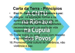 Carta da Terra - Princípios
•   Eixo IV– Democracia, não violência e paz:
                       ,                 p
14. Integrar, na educação formal e na
    aprendizagem ao longo da vida os
                               vida,
    conhecimentos, valores e habilidades
    necessárias para um modo d vida
            ái               d de id
    sustentável ;
15. Tratar todos os seres vivos com respeito
    e consideração ;
16. Promover uma cultura de tolerância, não
    violência e paz.
 