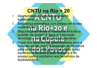 CNTU na Rio + 20
•  Oportunidades de desenvolvimento
   sustentável:
       t tá l
1. Segurança energética com ênfase em fontes
   sustentáveis ;
       t tá i
2. Segurança alimentar e nutricional incluída a
   questão de acesso á á
        tã d             água e a i
                                  inovação
                                         ã
   tecnológica para produção agropecuária;
3. Papel d recursos d Bi di
3 P      l dos         da Biodiversidade para a
                                    id d
   inclusão social, como a produção de fármacos
   para saúde por meio da conservação e uso
   sustentável da diversidade biológica e do
   acesso justo e eqüitativo aos benefícios da
   biodiversidade.
 