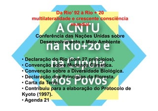Da Rio’ 92 à Rio + 20
    multilateralidade e crescente consciência
                     mundial

     Conferência das Nações Unidas sobre
      Desenvolvimento e Meio Ambiente


• Declaração do Rio (com 27 princípios).
• Convenção sobre Mudança Climática.
• Convenção sobre a Diversidade Biológica.
• Declaração dos Princípios da Floresta.
•CCarta da Terra.
• Contribuiu para a elaboração do Protocolo de
Kyoto (1997)
K oto (1997).
• Agenda 21
 