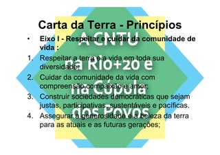Carta da Terra - Princípios
•    Eixo I - Respeitar e cuidar da comunidade de
                   p
     vida :
1.   Respeitar a terra e a vida em toda sua
     diversidade;
2.
2    Cuidar da comunidade da vida com
     compreensão,compaixão e amor;
3.
3    Construir sociedades d
     C    t i       i d d democráticas que sejam
                                    áti            j
     justas, participativas, sustentáveis e pacíficas.
4.   Assegurar a generosidade e a beleza da terra
     para as atuais e as futuras gerações;
 