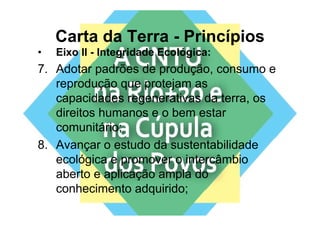 Carta da Terra - Princípios
•   Eixo II - Integridade Ecológica:
7. Adotar padrões de produção, consumo e
   reprodução que protejam as
   capacidades regenerativas da terra, os
   direitos humanos e o bem estar
   comunitário;
8. Avançar o estudo da sustentabilidade
   ecológica e p
         g     promover o intercâmbio
   aberto e aplicação ampla do
   conhecimento adquirido;
 