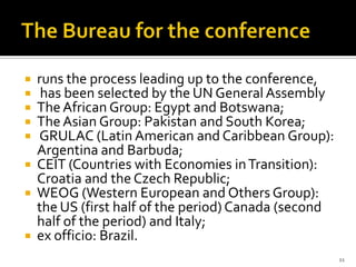    runs the process leading up to the conference,
    has been selected by the UN General Assembly
   The African Group: Egypt and Botswana;
   The Asian Group: Pakistan and South Korea;
   GRULAC (Latin American and Caribbean Group):
    Argentina and Barbuda;
   CEIT (Countries with Economies in Transition):
    Croatia and the Czech Republic;
   WEOG (Western European and Others Group):
    the US (first half of the period) Canada (second
    half of the period) and Italy;
   ex officio: Brazil.
                                                       11
 