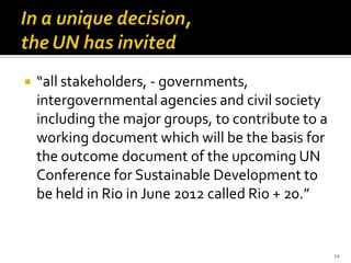    “all stakeholders, - governments,
    intergovernmental agencies and civil society
    including the major groups, to contribute to a
    working document which will be the basis for
    the outcome document of the upcoming UN
    Conference for Sustainable Development to
    be held in Rio in June 2012 called Rio + 20.”


                                                     12
 