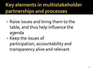  Raise issues and bring them to the
  table, and thus help influence the
  agenda
 Keep the issues of
  participation, accountability and
  transparency alive and relevant


                                       18
 