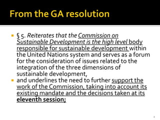    § 5. Reiterates that the Commission on
    Sustainable Development is the high level body
    responsible for sustainable development within
    the United Nations system and serves as a forum
    for the consideration of issues related to the
    integration of the three dimensions of
    sustainable development,
   and underlines the need to further support the
    work of the Commission, taking into account its
    existing mandate and the decisions taken at its
    eleventh session;

                                                      2
 