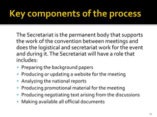 The Secretariat is the permanent body that supports
the work of the convention between meetings and
does the logistical and secretariat work for the event
and during it. The Secretariat will have a role that
includes:
   Preparing the background papers
   Producing or updating a website for the meeting
   Analyzing the national reports
   Producing promotional material for the meeting
   Producing negotiating text arising from the discussions
   Making available all official documents

                                                              20
 