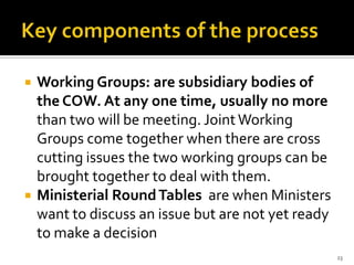    Working Groups: are subsidiary bodies of
    the COW. At any one time, usually no more
    than two will be meeting. Joint Working
    Groups come together when there are cross
    cutting issues the two working groups can be
    brought together to deal with them.
   Ministerial Round Tables are when Ministers
    want to discuss an issue but are not yet ready
    to make a decision
                                                     23
 