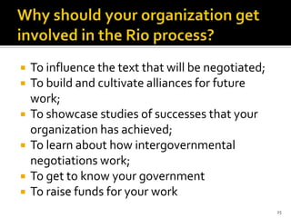    To influence the text that will be negotiated;
   To build and cultivate alliances for future
    work;
   To showcase studies of successes that your
    organization has achieved;
   To learn about how intergovernmental
    negotiations work;
   To get to know your government
   To raise funds for your work
                                                     25
 