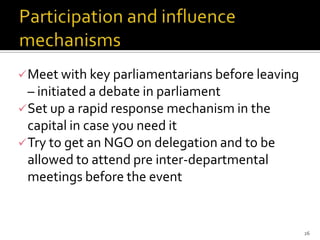  Meet with key parliamentarians before leaving
  – initiated a debate in parliament
 Set up a rapid response mechanism in the
  capital in case you need it
 Try to get an NGO on delegation and to be
  allowed to attend pre inter-departmental
  meetings before the event


                                                  26
 