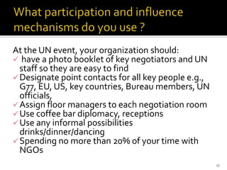 At the UN event, your organization should:
 have a photo booklet of key negotiators and UN
  staff so they are easy to find
 Designate point contacts for all key people e.g.,
  G77, EU, US, key countries, Bureau members, UN
  officials,
 Assign floor managers to each negotiation room
 Use coffee bar diplomacy, receptions
 Use any informal possibilities
  drinks/dinner/dancing
 Spending no more than 20% of your time with
  NGOs
                                                      27
 